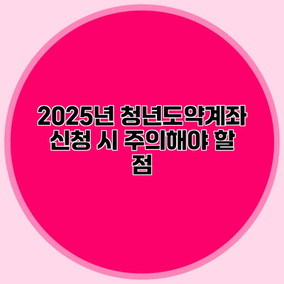 2025년 청년도약계좌 신청 시 주의해야 할 점
